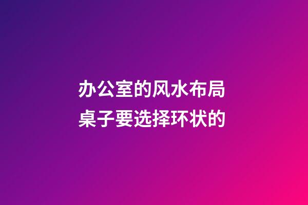 办公室的风水布局 桌子要选择环状的